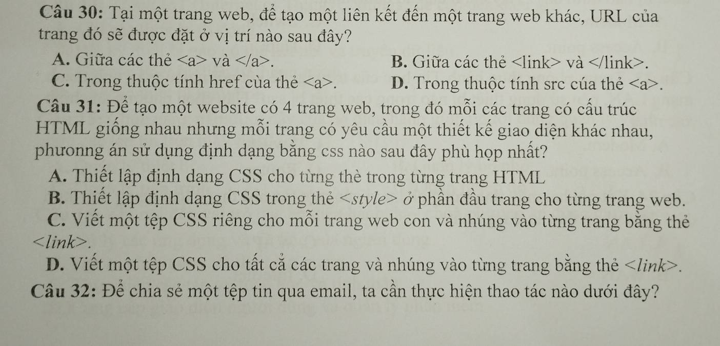 Tại một trang web, để tạo một liên kết đến một trang web khác, URL của
trang đó sẽ được đặt ở vị trí nào sau đây?
A. Giữa các thẻ và . B. Giữa các thẻ và.
C. Trong thuộc tính href cùa thẻ. D. Trong thuộc tính src cúa thẻ .
Câu 31: Để tạo một website có 4 trang web, trong đó mỗi các trang có cấu trúc
HTML giống nhau nhưng mỗi trang có yêu cầu một thiết kế giao diện khác nhau,
phưonng án sử dụng định dạng bằng css nào sau đây phù họp nhất?
A. Thiết lập định dạng CSS cho từng thè trong từng trang HTML
B. Thiết lập định dạng CSS trong thẻ ở phần đầu trang cho từng trang web.
C. Viết một tệp CSS riêng cho mỗi trang web con và nhúng vào từng trang bằng thẻ.
D. Viết một tệp CSS cho tất cẳ các trang và nhúng vào từng trang bằng thẻ.
Câu 32: Để chia sẻ một tệp tin qua email, ta cần thực hiện thao tác nào dưới đây?