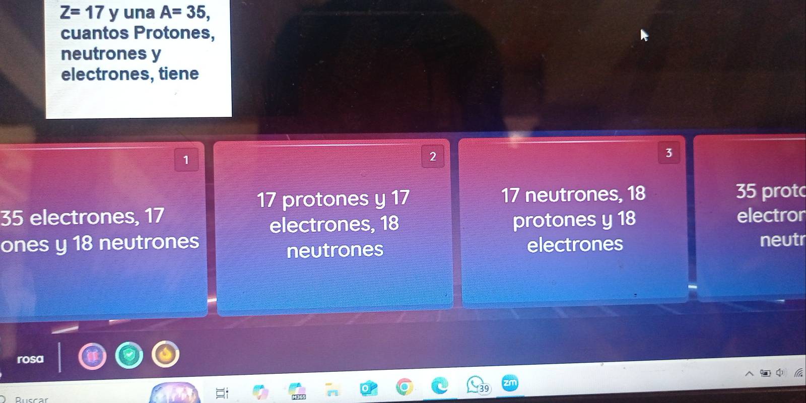 Z=17 y una A=35, 
cuantos Protones, 
neutrones y 
electrones, tiene
1
2
3
17 protones y 17 17 neutrones, 18 35 prot
35 electrones, 17 electror 
electrones, 18 protones y 18
ones y 18 neutrones electrones neutr 
neutrones 
rosa 
Ruccar