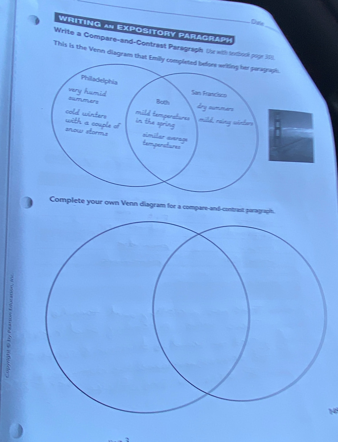 Daie 
WRITING AN EXPosITORy PAraGRaPH 
Write a Compare-and-Contrast Paragraph. Use with tentbook poge 313, 
This is the Venn diagram that Emily completed before writing her paragraph. 
Philadelphia 
very humid 
San Francisno 
Botn 
selmumers dry aummars 
mild temperatures mild, ráng winter 
cold winters in the spring 
with a couple of similar avrage 
snow storms 
temponatures 
Complete your own Venn diagram for a compare-and-contrast parragraph.