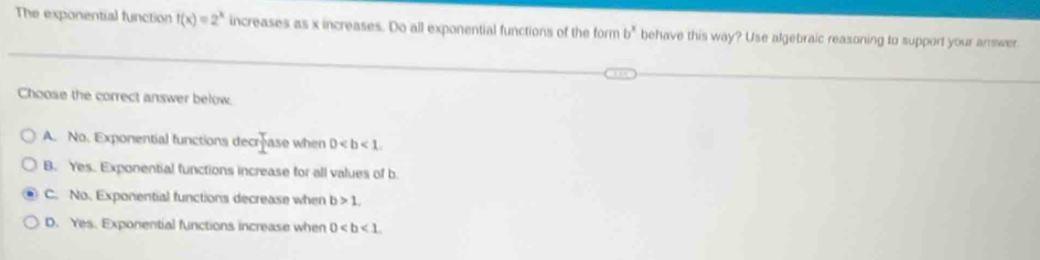 The exponential function f(x)=2^x increases as x increases. Do all exponential functions of the form b^x behave this way? Use algebraic reasoning to support your answer.
Choose the correct answer below.
A. No. Exponential functions dec  x/1  ase when 0.
B. Yes. Exponential functions increase for all values of b.
C. No. Exponential functions decrease when b>1.
D. Yes. Exponential functions increase when 0