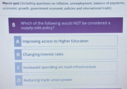 Macro quiz (including questions on inflation, unemployment, balance of payments,
economic growth, government economic policies and international trade).
5 Which of the following would NOT be considered a
supply-side policy?
A Improving access to Higher Education
: Changing interest rates
Increased spending on road infrastructure
Reducing trade union power