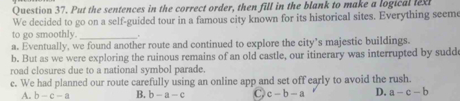 Put the sentences in the correct order, then fill in the blank to make a logical lext
We decided to go on a self-guided tour in a famous city known for its historical sites. Everything seeme
to go smoothly._
a. Eventually, we found another route and continued to explore the city’s majestic buildings.
b. But as we were exploring the ruinous remains of an old castle, our itinerary was interrupted by sudde
road closures due to a national symbol parade.
c. We had planned our route carefully using an online app and set off early to avoid the rush.
A. b-c-a B. b-a-c C c-b-a D. a-c-b