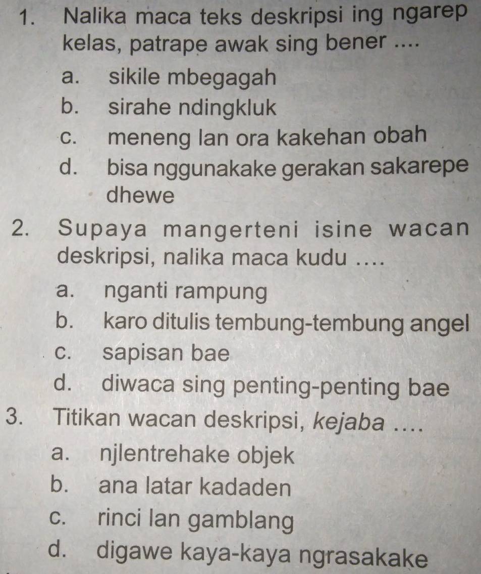 Nalika maca teks deskripsi ing ngarep
kelas, patrape awak sing bener ....
a. sikile mbegagah
b. sirahe ndingkluk
c. meneng lan ora kakehan obah
d. bisa nggunakake gerakan sakarepe
dhewe
2. Supaya mangerteni isine wacan
deskripsi, nalika maca kudu ....
a. nganti rampung
b. karo ditulis tembung-tembung angel
c. sapisan bae
d. diwaca sing penting-penting bae
3. Titikan wacan deskripsi, kejaba …
a. njlentrehake objek
b. ana latar kadaden
c. rinci lan gamblang
d. digawe kaya-kaya ngrasakake