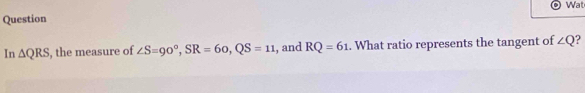 Wat 
Question 
In △ QRS , the measure of ∠ S=90°, SR=60, QS=11 , and RQ=61. What ratio represents the tangent of ∠ Q ?