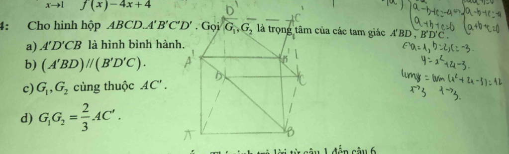 xto I f(x)-4x+4
4: Cho hình hộp ABCD.. a các tam giác A'BD , B'D'C.
a) A'D'CB là hình bình hàn
b) (A'BD)//(B'D'C).
c) G_1,G_2 cùng thuộc AC'.
d) G_1G_2= 2/3 AC'.
tên câu 6