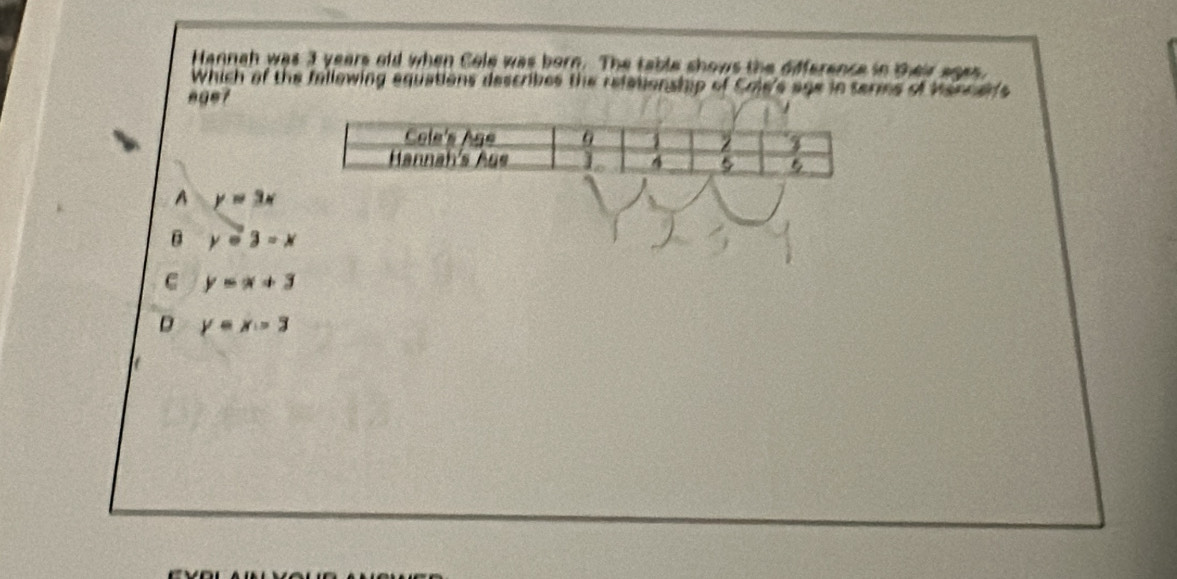 Hannah was 3 years old when Cole was born. The table shows the difference in their ages.
Which of the fallowing equations describes the refationship of Cole's age in termes of Mencer's
age?
A y=3x
B ycirc 3=x
C y=x+3
D y=x-3