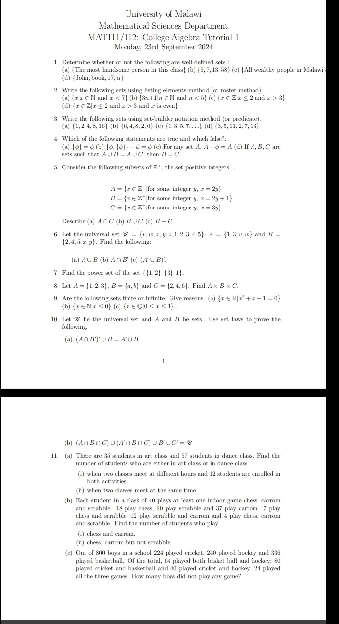 University of Malawi
Mathematical Sciences Department
MAT111/112: College Algebra Tutorial 1
Monday, 23rd September 2024
1. Determine whether or not the following are well-defined sets :
(a) The most handsome person in this class (b)  5,7,13,58 (c) All wealthy people in Malawi
(d) John, book 17,a
2. Write the following sets using listing elements method (or roster method).
(a) x|x ∈ N and x<7 (b)  3n+1|n∈ N and n<5 (c)  x∈ Z|x≤ 2 and x>3
(d)  x∈ Z|x≤ 2 and x>3 and x is even
3. Write the following sets using set-builder notation method (or predicate).
(a)  1,2,4,8,16 (b)  6,4,8,2,0 (c)  1,3,5,7,... (d) 3,5,11,2,7,13
4. Which of the following statements are true and which false?.
(a)  phi  =phi (b) phi , phi   -phi =phi (c) For a nysetA,A-phi =A(d) If A, B, C are
sets such that A∪ B=A∪ C then B=C.
5. Consider the following subsets of Z^+ , the set positive integers. .
A= x∈ Z^+ for some integer y, x=2y
B= x∈ Z^+ |for some integer y, x=2y+1
C= x∈ Z^+ for some integer y, x=3y
Describe (a) A∩ C(b)B∪ C(c)B-C.
6. Let the universal set W= v,w,x,y,z,1,2,3,4,5 ,A= 1,3,v,w and B=
 2,4,5,x,y. Find the following:
(a) A∪ B(b)A∩ B' (c) (A'∪ B)'.
7. Find the power set of the set   1,2 , 3 ,1 .
8. Let A= 1,2,3 ,B= a,b and C= 2,4,6. Find A* B* C.
9. Are the following sets finite or infinite. Give reasons. (a)  x∈ R|x^2+x-1=0
(b)  x∈ N|x≤ 0 (c)  x∈ Q|0≤ x≤ 1 ..
10. Let  be the universal set and A and B be sets. Use set laws to prove the
following.
(a) (A∩ B')'∪ B=A'∪ B
1
(b) (A∩B∩C)∪(A'∩B∩C)∪, B'∪ C'=?
11. (a) There are 35 students in art class and 57 students in dance class. Find the
number of students who are either in art class or in dance class
(i) when two classes meet at different hours and 12 students are enrolled in
both activities.
(ii) when two classes meet at the same time.
(b) Each student in a class of 40 plays at least one indoor game chess, carrom
and scrabble. 18 play chess, 20 play scrabble and 37 play carrom. 7 play
chess and scrabble, 12 play scrabble and carrom and 4 play chess, carrom
and scrabble. Find the number of students who play
(i) chess and carrom.
(ii) chess, carrom but not scrabble.
(c) Out of 800 boys in a school 224 played cricket, 240 played hockey and 336
played basketball. Of the total, 64 played both basket ball and hockey; 80
played cricket and basketball and 40 played cricket and hockey; 24 played
all the three games. How many boys did not play any game?