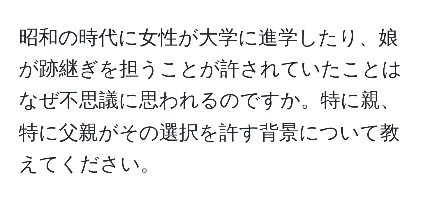 昭和の時代に女性が大学に進学したり、娘が跡継ぎを担うことが許されていたことはなぜ不思議に思われるのですか。特に親、特に父親がその選択を許す背景について教えてください。