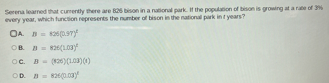 Serena learned that currently there are 826 bison in a national park. If the population of bison is growing at a rate of 3%
every year, which function represents the number of bison in the national park in t years?
) A. B=826(0.97)^t
B. B=826(1.03)^t
C. B=(826)(1.03)(t)
D. B=826(0.03)^t