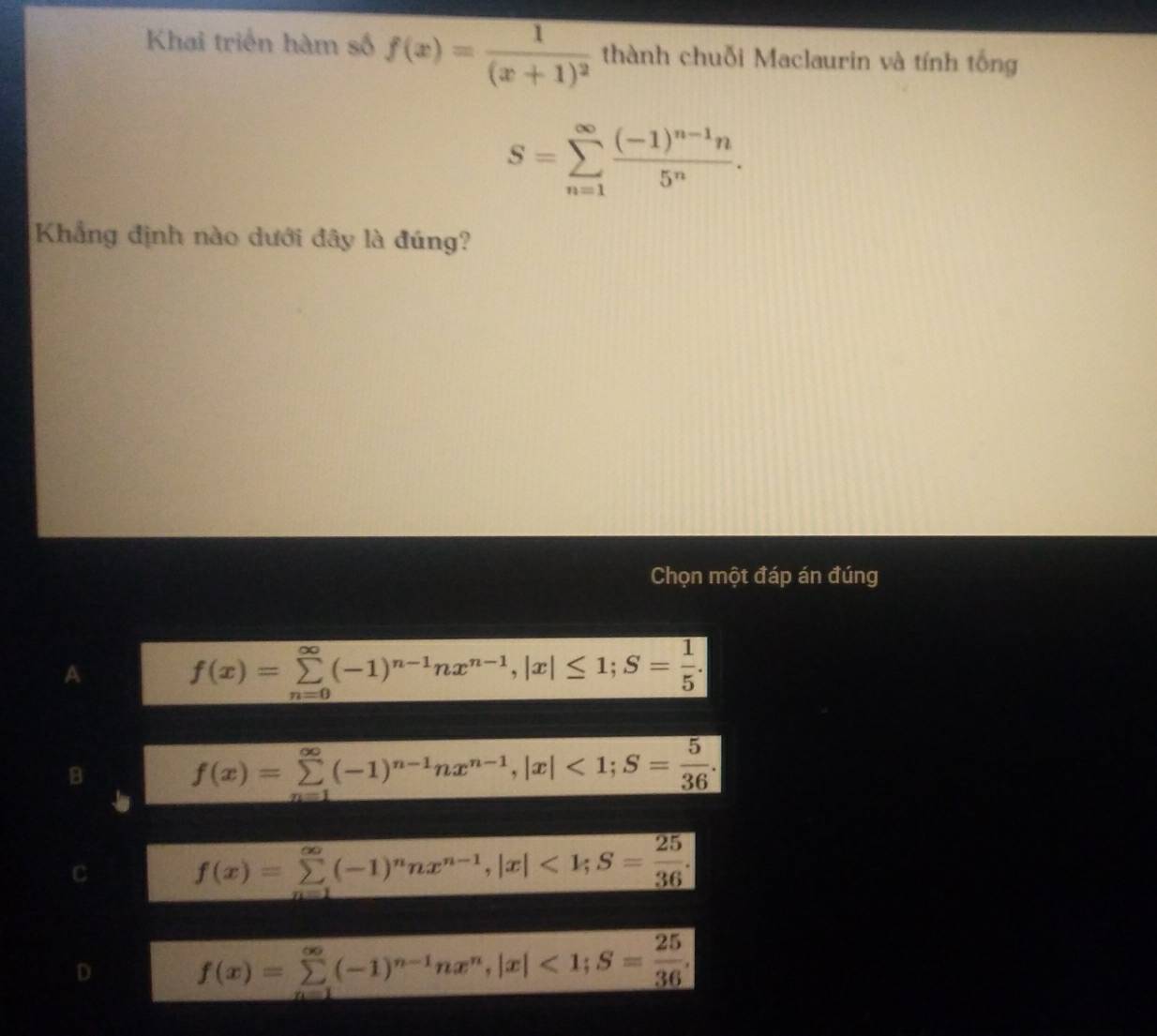 Khai triển hàm số f(x)=frac 1(x+1)^2 thành chuỗi Maclaurin và tính tống
S=sumlimits _(n=1)^(∈fty)frac (-1)^n-1n5^n. 
Khẳng định nào dưới đây là đúng?
Chọn một đáp án đúng
A
f(x)=sumlimits _(n=0)^(∈fty)(-1)^n-1nx^(n-1), |x|≤ 1; S= 1/5 .
B
f(x)=sumlimits _(n=1)^(∈fty)(-1)^n-1nx^(n-1), |x|<1</tex>; S= 5/36 .
C f(x)=sumlimits _(n=1)^(∈fty)(-1)^nnx^(n-1), |x|<1</tex>; S= 25/36 .
D f(x)=sumlimits _(n=1)^(∈fty)(-1)^n-1nx^n, |x|<1</tex>; S= 25/36 .