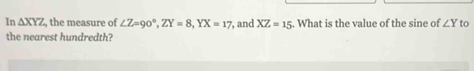 In △ XYZ , the measure of ∠ Z=90°, ZY=8, YX=17 , and XZ=15. What is the value of the sine of ∠ Y to 
the nearest hundredth?