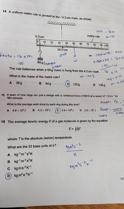 A uniform metre rule is pivoted at the 4.0cm mark, as s
The rule balances when a 64 g mass is hung from the 4.0 cm mark.
What is the mass of the metre rule?
A 38 g B 44 g C 120 g D 136 g
15 A team of nine dogs can pull a sledge with a combined force of 800N at a speed of 1.5ms^(-1) for
360 minutes.
What is the average work done by each dog during this time?
A 4.8* 10^4J B 4.3* 10^5J C 2.9* 10^6J D 2.6* 10^7J
16 The average kinetic energy E of a gas molecule is given by the equation
E= 1/2 kT
where 7 is the absolute (kelvin) temperature.
What are the SI base units of k?
A kg^(-1)m^(-1)s^2K
B kg^(-1)m^(-2)s^2K
C kgms^(-2)K^(-1)
D kgm^2s^(-2)K^(-1)
9/: