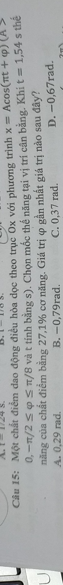 t=1/24s. 
Câu 15: Một chất điểm dao động điều hòa dọc theo trục Ox với phương trình x=Acos (π t+varphi )(A>
0,-π /2≤ varphi ≤ π /8 và t tính bằng s). Chọn mốc thế năng tại vị trí cân bằng. Khi t=1,54s thể
năng của chất điểm bằng 27,1% cơ năng. Giá trị φ gần nhất giá trị nào sau đây?
A. 0,29 rad. B. −0,79rad. C. 0,37 rad.
D. -0,67rad.