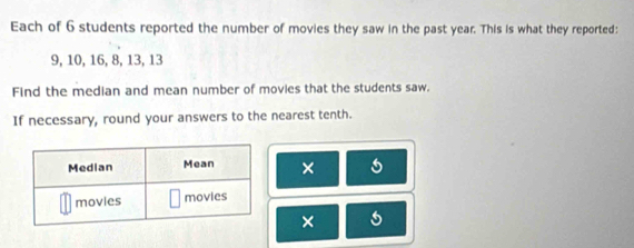 Each of 6 students reported the number of movies they saw in the past year. This is what they reported:
9, 10, 16, 8, 13, 13
Find the median and mean number of movies that the students saw. 
If necessary, round your answers to the nearest tenth. 
× 
× 5