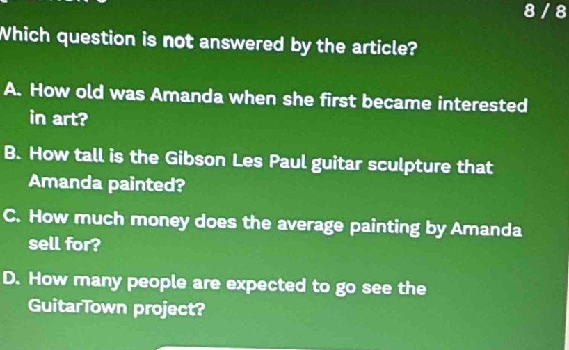 8 / 8
Which question is not answered by the article?
A. How old was Amanda when she first became interested
in art?
B. How tall is the Gibson Les Paul guitar sculpture that
Amanda painted?
C. How much money does the average painting by Amanda
sell for?
D. How many people are expected to go see the
GuitarTown project?