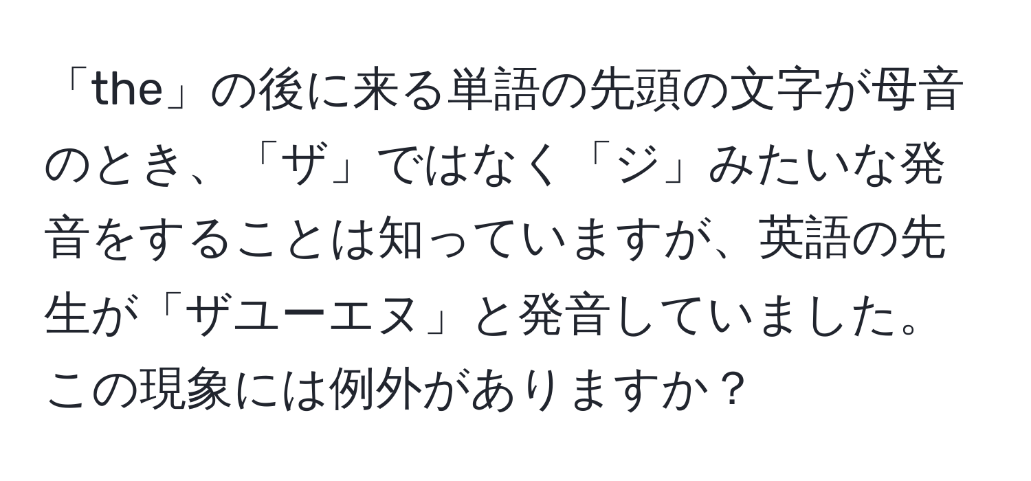 「the」の後に来る単語の先頭の文字が母音のとき、「ザ」ではなく「ジ」みたいな発音をすることは知っていますが、英語の先生が「ザユーエヌ」と発音していました。この現象には例外がありますか？