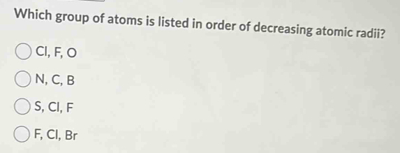 Which group of atoms is listed in order of decreasing atomic radii?
Cl, F, O
N, C, B
S, Cl, F
F, Cl, Br