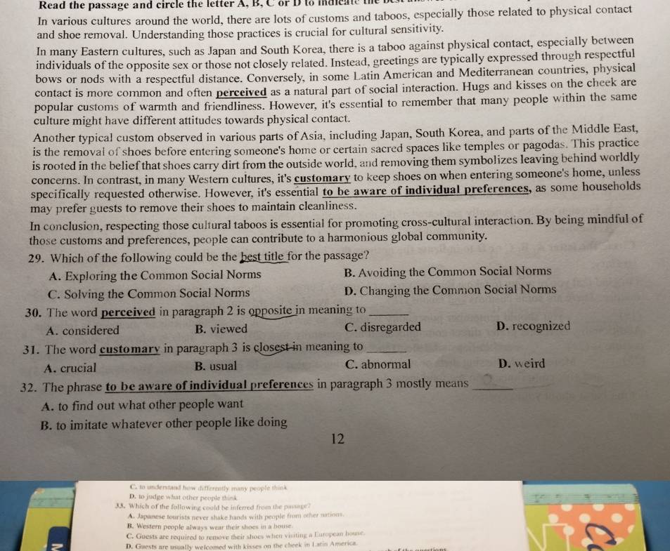 Read the passage and circle the letter A, B, C or D to indicate the b
In various cultures around the world, there are lots of customs and taboos, especially those related to physical contact
and shoe removal. Understanding those practices is crucial for cultural sensitivity.
In many Eastern cultures, such as Japan and South Korea, there is a taboo against physical contact, especially between
individuals of the opposite sex or those not closely related. Instead, greetings are typically expressed through respectful
bows or nods with a respectful distance. Conversely, in some Latin American and Mediterranean countries, physical
contact is more cornmon and often perceived as a natural part of social interaction. Hugs and kisses on the cheek are
popular customs of warmth and friendliness. However, it's essential to remember that many people within the same
culture might have different attitudes towards physical contact.
Another typical custom observed in various parts of Asia, including Japan, South Korea, and parts of the Middle East,
is the removal of shoes before entering someone's home or certain sacred spaces like temples or pagodas. This practice
is rooted in the belief that shoes carry dirt from the outside world, and removing them symbolizes leaving behind worldly
concerns. In contrast, in many Western cultures, it's customary to keep shoes on when entering someone's home, unless
specifically requested otherwise. However, it's essential to be aware of individual preferences, as some households
may prefer guests to remove their shoes to maintain cleanliness.
In conclusion, respecting those cultural taboos is essential for promoting cross-cultural interaction. By being mindful of
those customs and preferences, people can contribute to a harmonious global community.
29. Which of the following could be the best title for the passage?
A. Exploring the Common Social Norms B. Avoiding the Common Social Norms
C. Solving the Common Social Norms D. Changing the Common Social Norms
30. The word perceived in paragraph 2 is opposite in meaning to_
A. considered B. viewed C. disregarded D. recognized
31. The word customary in paragraph 3 is closest in meaning to_
A. crucial B. usual C. abnormal D. weird
32. The phrase to be aware of individual preferences in paragraph 3 mostly means_
A. to find out what other people want
B. to imitate whatever other people like doing
12
C. to understand how differently many people think
D. to judge what other people think
33. Which of the following could be inferred from the passage?
A. Japanese tourists never shake hands with people from other nations.
B. Western people always wear their shoes in a house
C. Guests are required to remove their shoes when visiting a European house.
D. Guests are usually welcomed with kisses on the cheek in Latin America.