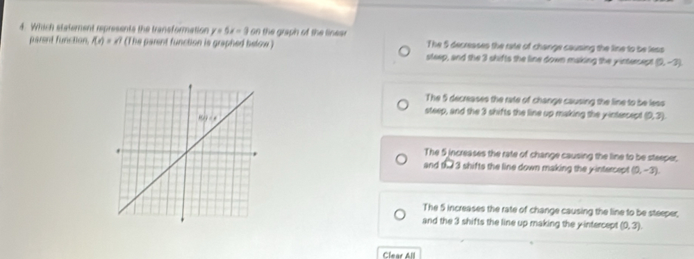 Which statement represents the transformation y=5x-9 on the graph of the linear
parent function, f(x)=x) (The parent function is graphed below ) The 5 decreases the rate of change causing the line to be less
sleep, and the 3 shifts the line down making the yintercept (0,-3)
The 5 decreases the rate of change causing the line to be less
steep, and the 3 shifts the line up making the yintercept (0,3).
The 5 increases the rate of change causing the line to be steeper.
and D. l 3 shifts the line down making the yintercept (0,-3).
The 5 increases the rate of change causing the line to be steeper,
and the 3 shifts the line up making the yintercept (0,3).
Clear All