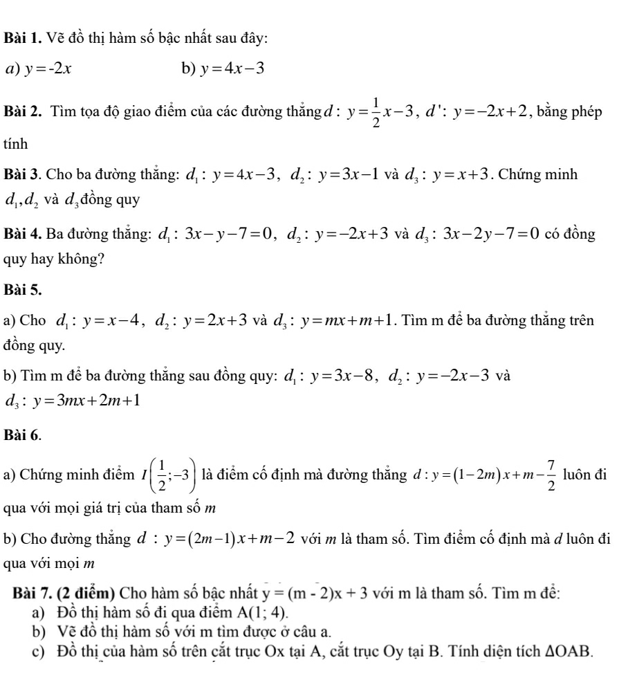 Vẽ đồ thị hàm số bậc nhất sau đây:
a) y=-2x b) y=4x-3
Bài 2. Tìm tọa độ giao điểm của các đường thắng d : y= 1/2 x-3,d∵ y=-2x+2 , bằng phép
tính
Bài 3. Cho ba đường thắng: d_1:y=4x-3,d_2:y=3x-1 và d_3:y=x+3. Chứng minh
d_1,d_2 và d_3 đồng quy
Bài 4. Ba đường thắng: d_1:3x-y-7=0,d_2:y=-2x+3 và d_3:3x-2y-7=0 có đồng
quy hay không?
Bài 5.
a) Cho d_1:y=x-4,d_2:y=2x+3 và d_3:y=mx+m+1. Tìm m để ba đường thắng trên
đồng quy.
b) Tìm m để ba đường thẳng sau đồng quy: d_1:y=3x-8,d_2:y=-2x-3 và
d_3:y=3mx+2m+1
Bài 6.
a) Chứng minh điểm I( 1/2 ;-3) là điểm cố định mà đường thắng d:y=(1-2m)x+m- 7/2  luôn đi
qua với mọi giá trị của tham số m
b) Cho đường thắng d : y=(2m-1)x+m-2 với m là tham số. Tìm điểm cố định mà d luôn đi
qua với mọi m
Bài 7. (2 điểm) Cho hàm số bậc nhất y=(m-2)x+3 với m là tham số. Tìm m đề:
a) Đồ thị hàm số đị qua điểm A(1;4).
b) Vẽ đồ thị hàm số với m tìm được ở câu a.
c) Đồ thị của hàm số trên cắt trục Ox tại A, cắt trục Oy tại B. Tính diện tích △ OAB.