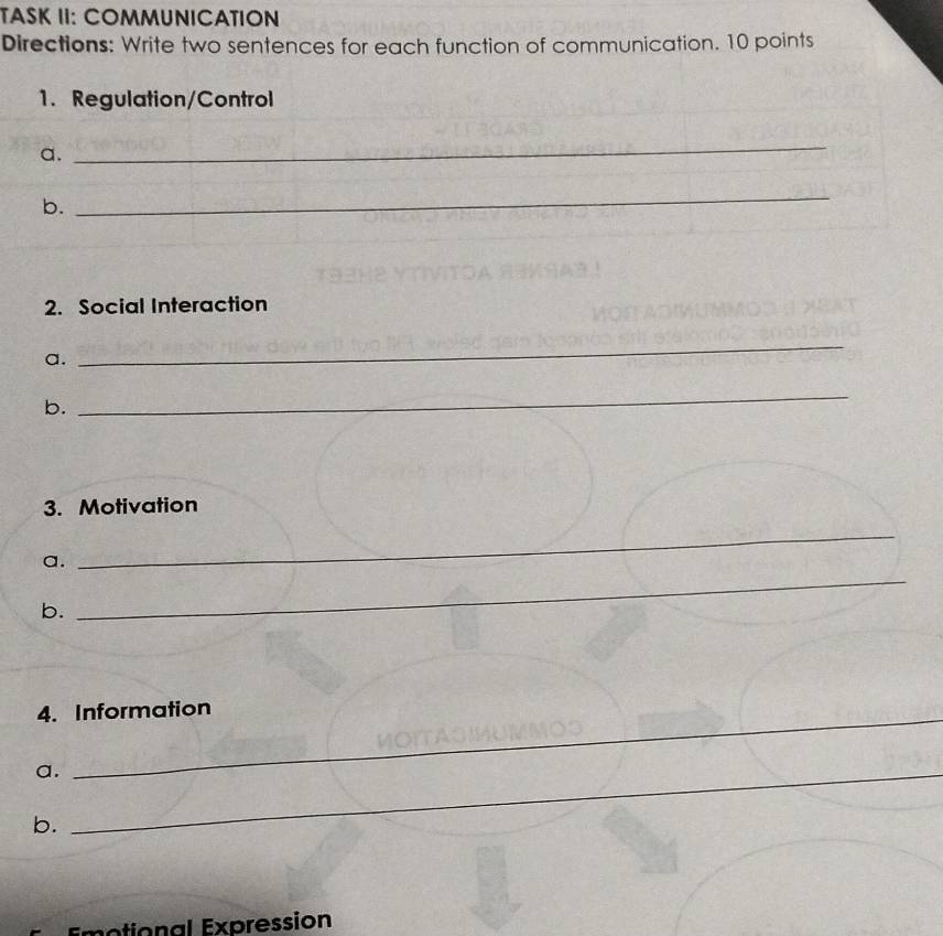 TASK II: COMMUNICATION 
Directions: Write two sentences for each function of communication. 10 points 
1. Regulation/Control 
a. 
_ 
b. 
_ 
2. Social Interaction 
a. 
_ 
b. 
_ 
3. Motivation 
a. 
_ 
b. 
_ 
_ 
_ 
4. Information 
a._ 
b. 
notional Expression