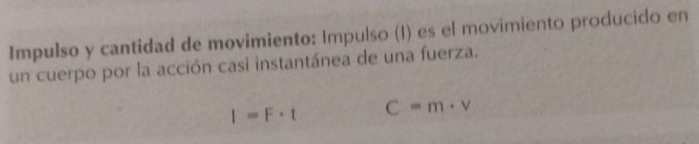 Impulso y cantidad de movimiento: Impulso (I) es el movimiento producido en 
un cuerpo por la acción casi instantánea de una fuerza.
I=F· t C=m· v