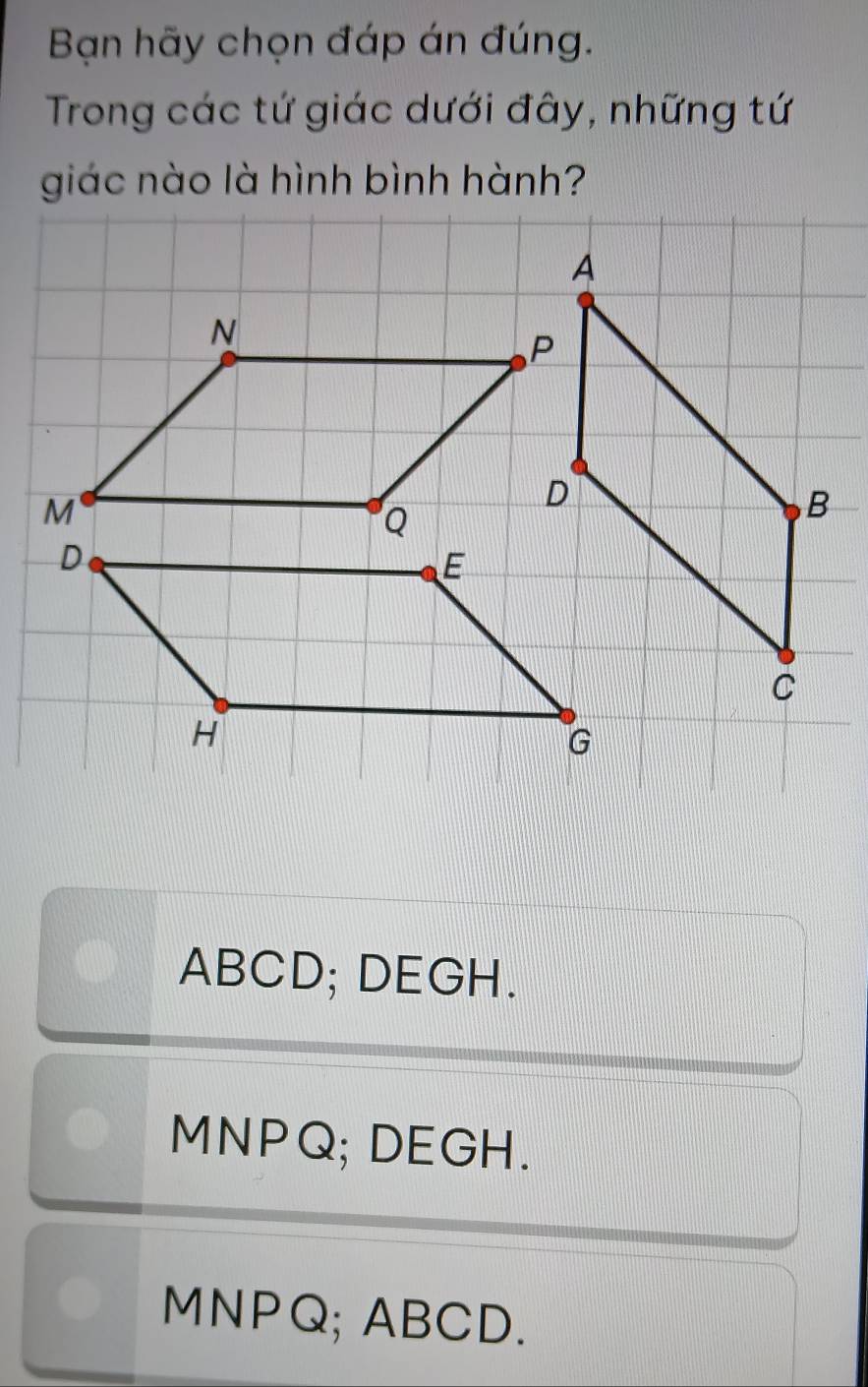 Bạn hãy chọn đáp án đúng.
Trong các tứ giác dưới đây, những tứ
giác nào là hình bình hành?
N
ABCD; DEGH.
MNPQ; DEGH.
MNPQ; ABCD.