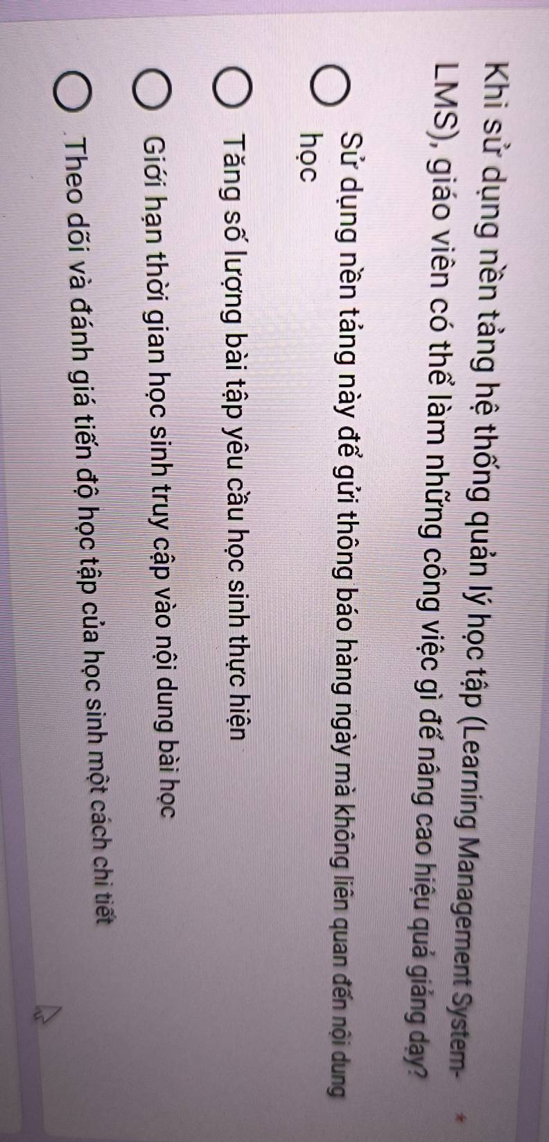 Khi sử dụng nền tảng hệ thống quản lý học tập (Learning Management System-
LMS), giáo viên có thể làm những công việc gì để nâng cao hiệu quả giảng dạy?
Sử dụng nền tảng này để gửi thông báo hàng ngày mà không liên quan đến nội dung
học
Tăng số lượng bài tập yêu cầu học sinh thực hiện
Giới hạn thời gian học sinh truy cập vào nội dung bài học
Theo dõi và đánh giá tiến độ học tập của học sinh một cách chi tiết