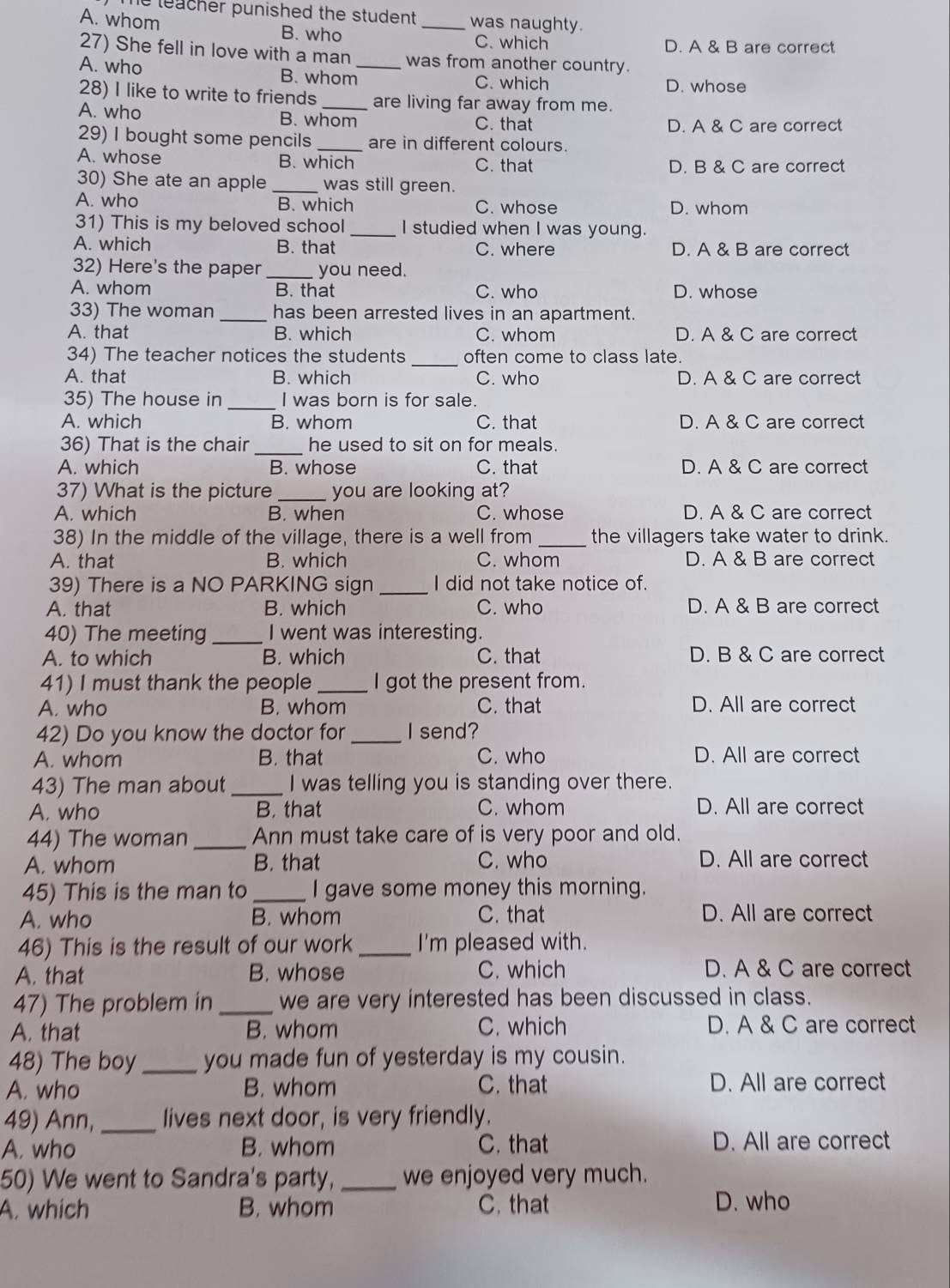 teacher punished the student . _was naughty.
A. whom
B. who C. which D. A & B are correct
27) She fell in love with a man was from another country.
A. who B. whom_ C. which D. whose
28) I like to write to friends _are living far away from me.
A. who B. whom C. that
D. A & C are correct
29) I bought some pencils _are in different colours.
A. whose B. which C. that D. B & C are correct
30) She ate an apple _was still green.
A. who B. which C. whose D. whom
31) This is my beloved school _I studied when I was young.
A. which B. that C. where D. A & B are correct
32) Here's the paper _you need.
A. whom B. that C. who D. whose
33) The woman _has been arrested lives in an apartment.
A. that B. which C. whom D. A & C are correct
_
34) The teacher notices the students often come to class late.
A. that B. which C. who D. A & C are correct
35) The house in_ I was born is for sale.
A. which B. whom C. that D. A & C are correct
36) That is the chair _he used to sit on for meals.
A. which B. whose C. that D. A & C are correct
37) What is the picture _you are looking at?
A. which B. when C. whose D. A & C are correct
38) In the middle of the village, there is a well from _the villagers take water to drink.
A. that B. which C. whom D. A & B are correct
39) There is a NO PARKING sign _I did not take notice of.
A. that B. which C. who D. A & B are correct
40) The meeting _I went was interesting.
A. to which B. which C. that D. B & C are correct
41) I must thank the people _I got the present from.
A. who B. whom C. that D. All are correct
42) Do you know the doctor for _I send?
A. whom B. that C. who D. All are correct
43) The man about _I was telling you is standing over there.
A. who B. that C. whom D. All are correct
44) The woman_ Ann must take care of is very poor and old.
A. whom B. that C. who D. All are correct
45) This is the man to _I gave some money this morning.
A. who B. whom C. that D. All are correct
46) This is the result of our work _I'm pleased with.
A. that B. whose C. which D. A & C are correct
47) The problem in _we are very interested has been discussed in class.
A. that B. whom C. which D. A & C are correct
48) The boy_ you made fun of yesterday is my cousin.
A. who B. whom C. that D. All are correct
49) Ann,_ lives next door, is very friendly.
A. who B. whom C. that D. All are correct
50) We went to Sandra's party, _we enjoyed very much.
A. which B. whom C. that D. who