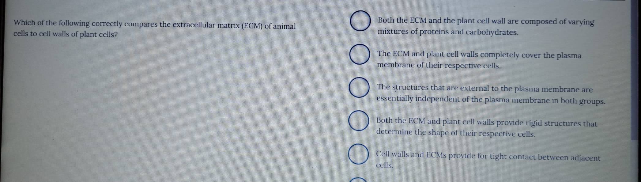 Both the ECM and the plant cell wall are composed of varying
Which of the following correctly compares the extracellular matrix (ECM) of animal
cells to cell walls of plant cells?
mixtures of proteins and carbohydrates.
The ECM and plant cell walls completely cover the plasma
membrane of their respective cells.
The structures that are external to the plasma membrane are
essentially independent of the plasma membrane in both groups.
Both the ECM and plant cell walls provide rigid structures that
determine the shape of their respective cells.
Cell walls and ECMs provide for tight contact between adjacent
cells.