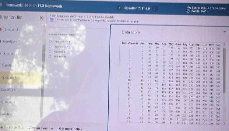 Homework: Section 11.3 Homework Question 7, 11.2.5 HW Score: 18%, 1.8 of 10 points 
Points: 0 of 1 
Question list A loan is made on March 19 for 179 days. Find the due date 
Click the icon to view the table of the sequential numbers for dates of the year
Question 3 Data table 
Choose the correr t dale 
Question 4 Septembor 14 Day of Month Jan. Feb. Mar. Apr. May June Jully 121 152 182 Aug Sept. Oct. Nov. Dec. 
Septembort t ' 32 60 91 103 213 244 274 305 336
33 01 
October 14 92 122 153 154 184 214 215 246 525 275 306 330
3 3 34 62 93 123 276 307
Question October 11 216 247 217 300 337 338
4 4 35 63 0 - 4 124 155
5 6 36 64 05 125 150 105 217
Question ( 37 65 90 126 157 107 106 218 240 240 279 278 310 300 340 330
38 66 97 127 150 180
0 30 07 90 128 150 189 210 250 280 311 341
0 0 40 00 00 120 190 221 220 251 281 312 342
Question 7 10 10 41 09 10 130 160 101 191 222 223 252 282 7 1 314 343
253 283 344
11 42 70 101 131 162 254 315 345
12 12 4 71
Question 8 102 132 103 192 193 224 255 285 284 310 346
13 13 72 103 133 164 194 225 250 200 317 347
14 14 45 73 104 134 165 195 226 257 287 318 340
15 15 40 74 105 135 227
Question 9 16 16 47 75 106 136 106 107 100 107 228 258 259 200 280 310 340
320
17 17 48 76 107 137 168 198 220 260 200 321 350 351
18 18 40 71 108 138 160 199 230 261 262 322 352
291
Queation 10 10 19 50 78 110 109 13/9 170 200 231 232 263 202 323 353
20 20 51 79 140 171 201 203 324 354
21 21 52 B0 ''' 141 172 202 233 264 294 325 355
lp me solve this View an example Get more help -