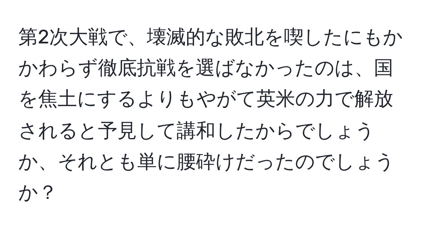 第2次大戦で、壊滅的な敗北を喫したにもかかわらず徹底抗戦を選ばなかったのは、国を焦土にするよりもやがて英米の力で解放されると予見して講和したからでしょうか、それとも単に腰砕けだったのでしょうか？