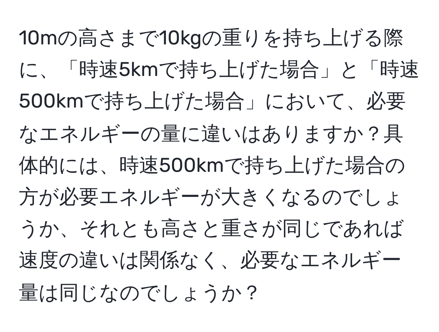 10mの高さまで10kgの重りを持ち上げる際に、「時速5kmで持ち上げた場合」と「時速500kmで持ち上げた場合」において、必要なエネルギーの量に違いはありますか？具体的には、時速500kmで持ち上げた場合の方が必要エネルギーが大きくなるのでしょうか、それとも高さと重さが同じであれば速度の違いは関係なく、必要なエネルギー量は同じなのでしょうか？