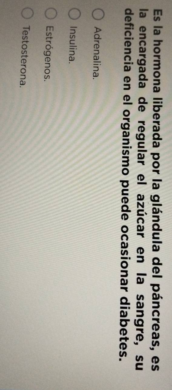 Es la hormona liberada por la glándula del páncreas, es
la encargada de regular el azúcar en la sangre, su
deficiencia en el organismo puede ocasionar diabetes.
Adrenalina.
Insulina.
Estrógenos.
Testosterona.