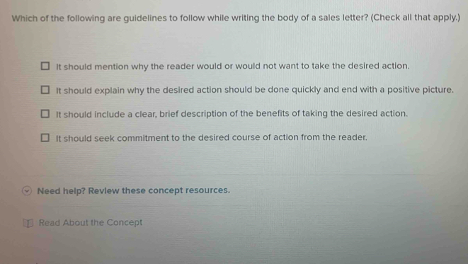 Which of the following are guidelines to follow while writing the body of a sales letter? (Check all that apply.)
It should mention why the reader would or would not want to take the desired action.
It should explain why the desired action should be done quickly and end with a positive picture.
It should include a clear, brief description of the benefits of taking the desired action.
It should seek commitment to the desired course of action from the reader.
Need help? Revlew these concept resources.
Read About the Concept