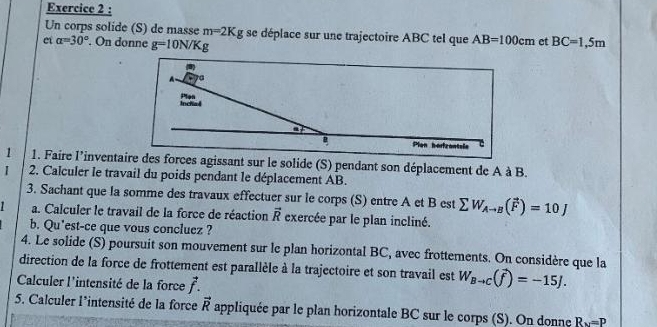 Un corps solide (S) de masse m=2K g se déplace sur une trajectoire ABC tel que AB=100cm et 
et alpha =30°. On donne g=10N/Kg BC=1,5m
1 1. Faire l'inventaire des forces agissant sur le solide (S) pendant son déplacement de A à B. 
I 2. Calculer le travail du poids pendant le déplacement AB. 
3. Sachant que la somme des travaux effectuer sur le corps (S) entre A et B est sumlimits W_Ato B(vector F)=10J
a. Calculer le travail de la force de réaction vector R exercée par le plan incliné. 
b. Qu*est-ce que vous concluez ? 
4. Le solide (S) poursuit son mouvement sur le plan horizontal BC, avec frottements. On considère que la 
direction de la force de frottement est parallèle à la trajectoire et son travail est W_Bto C(widehat f)=-15J. 
Calculer l'intensité de la force vector f. 
5. Calculer l'intensité de la force vector R appliquée par le plan horizontale BC sur le corps (S). On donne R_v=P