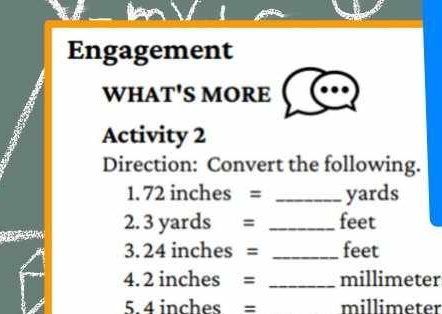 Engagement 
WHAT'S MORE 
Activity 2 
Direction: Convert the following. 
1. 72 inches = _ yards
2. 3 yards = _ feet
3. 24 inches = _ feet
4. 2 inches = _ millimeter
5. 4 inches = millimeter