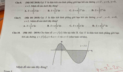 Cầu 8. (Mă 102 2018) Gọi S là diện tích của hình phẳng giới hạn bởi các đường y=2^x,y=0,x=0,
x=2 Mệnh đề não dưới đây đúng
A. S=π ∈tlimits _0^(12^x)dx S=∈tlimits _0^(12^x)dx C. S=π ∈tlimits _0^((frac 3)2)2^(3x)dx D. S=∈tlimits _(π)^l2^(2x)dx
Câu 9, (M a1012018)G_2i S. là diện tích hình phẳng giới hạn bởi các đường y=c°,y=0,x=0,
x=2,M ảnh đề nào dưới đây đùng?
A. S=∈tlimits _0^((frac π)2)e^xdx B. S=π ∈tlimits _0^((frac 3)2)e^xdx C. S=π ∈tlimits _0^((frac 3)2)e^xdx D. S=π ∈tlimits _0^(1e^2x)dx
Câu 10. (Mã 102 - 2019) Cho hám số y=f(x) liên tục trên R. Gọi S là diện tích hình phẳng giới hạn
bởi các đường y=f(x),y=0,x=-1 và x=5 (như hình vẽ bèn).
Mệnh đề nào sau đây đúng?