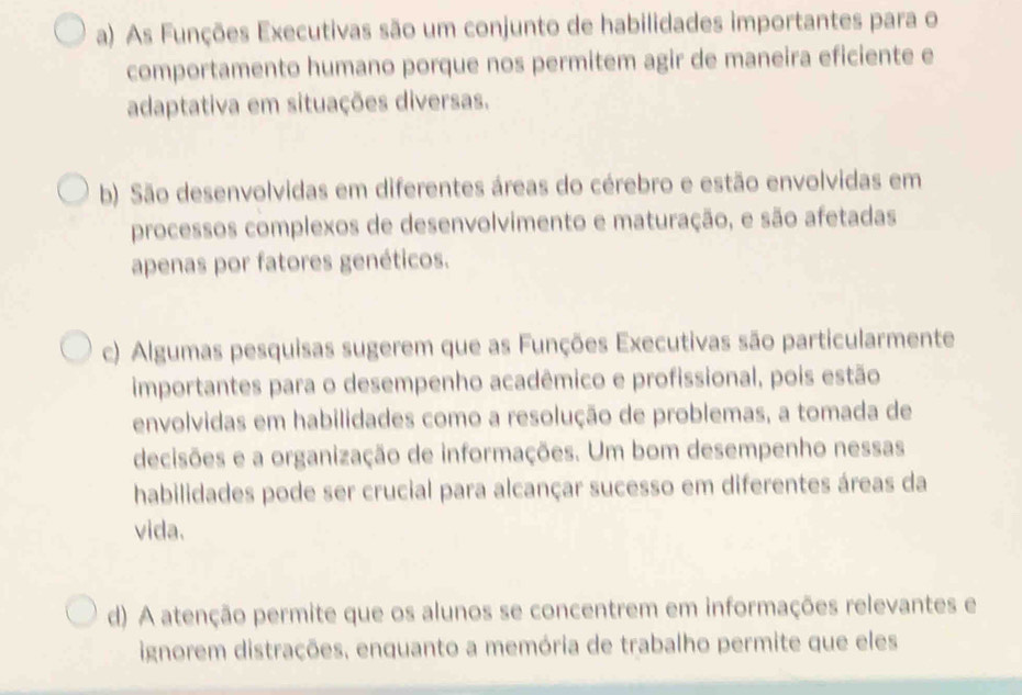 a) As Funções Executivas são um conjunto de habilidades importantes para o
comportamento humano porque nos permitem agir de maneira eficiente e
adaptativa em situações diversas.
b) São desenvolvidas em diferentes áreas do cérebro e estão envolvidas em
processos complexos de desenvolvimento e maturação, e são afetadas
apenas por fatores genéticos.
c) Algumas pesquisas sugerem que as Funções Executivas são particularmente
importantes para o desempenho acadêmico e profissional, pois estão
envolvidas em habilidades como a resolução de problemas, a tomada de
decisões e a organização de informações. Um bom desempenho nessas
habilidades pode ser crucial para alcançar sucesso em diferentes áreas da
vida.
d) A atenção permite que os alunos se concentrem em informações relevantes e
ignorem distrações, enquanto a memória de trabalho permite que eles