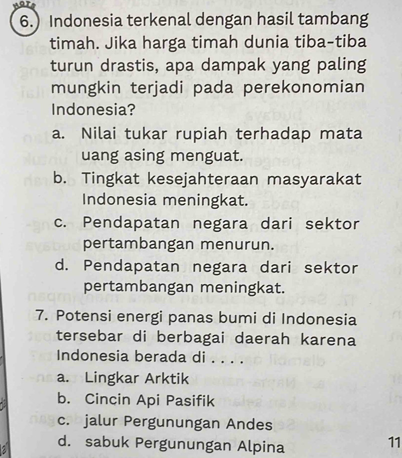 or
6.) Indonesia terkenal dengan hasil tambang
timah. Jika harga timah dunia tiba-tiba
turun drastis, apa dampak yang paling
mungkin terjadi pada perekonomian
Indonesia?
a. Nilai tukar rupiah terhadap mata
uang asing menguat.
b. Tingkat kesejahteraan masyarakat
Indonesia meningkat.
c. Pendapatan negara dari sektor
pertambangan menurun.
d. Pendapatan negara dari sektor
pertambangan meningkat.
7. Potensi energi panas bumi di Indonesia
tersebar di berbagai daerah karena
Indonesia berada di . . . .
a. Lingkar Arktik
b. Cincin Api Pasifik
c. jalur Pergunungan Andes
a d. sabuk Pergunungan Alpina
11