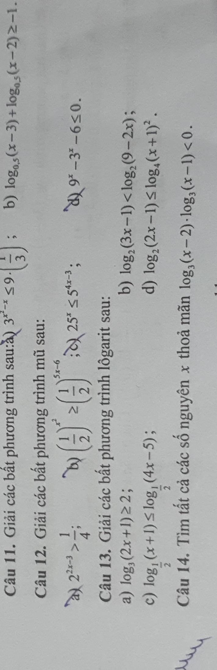 Giải các bất phương trình sau:ả) 3^(x^2)-x≤ 9· ( 1/3 ) : b) log _0.5(x-3)+log _0.5(x-2)≥ -1. 
Câu 12. Giải các bất phương trình mũ sau: 
b) 
a) 2^(2x-3)> 1/4 ; ( 1/2 )^x^2≥ ( 1/2 )^5x-6; 25^x≤ 5^(4x-3); d) 9^x-3^x-6≤ 0. 
Câu 13. Giải các bất phương trình lôgarit sau: 
a) log _3(2x+1)≥ 2; b) log _2(3x-1) ; 
c) log _ 1/2 (x+1)≤ log _ 1/2 (4x-5)
: 
d) log _2(2x-1)≤ log _4(x+1)^2. 
Câu 14. Tìm tất cả các số nguyên x thoả mãn log _3(x-2)· log _3(x-1)<0</tex>.