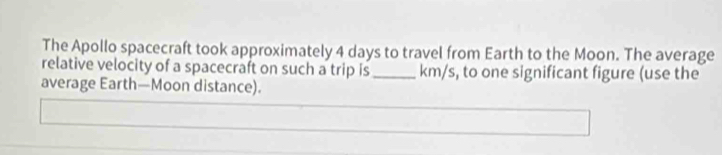 The Apollo spacecraft took approximately 4 days to travel from Earth to the Moon. The average 
relative velocity of a spacecraft on such a trip is_ km/s, to one significant figure (use the 
average Earth—Moon distance).