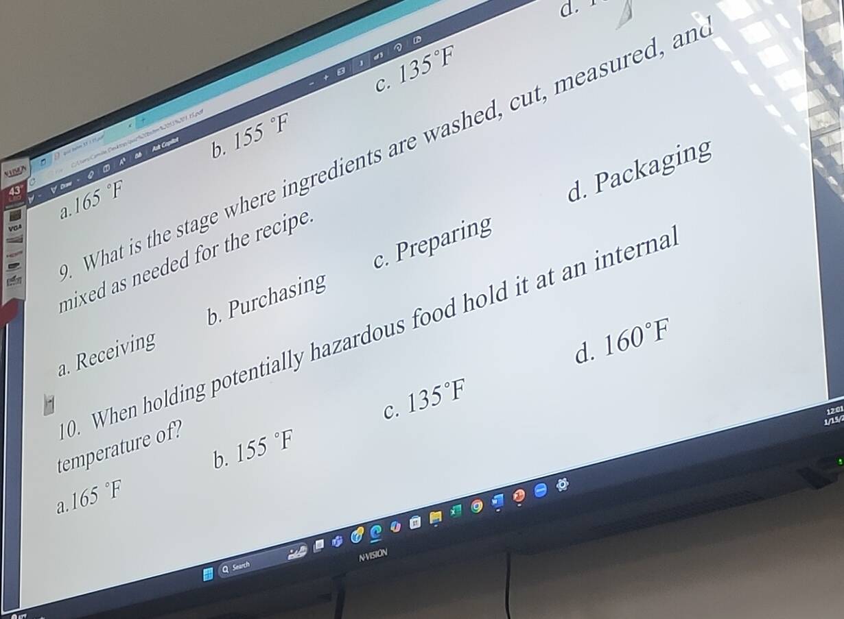 C. 135°F
b. 155°F
grCamin Cnd p ia d 2 2 te R 12UN I7 E L p
What is the stage where ingredients are washed, cut, measured, an
Ats Capéñol

Vom
a. 165°F
d. Packaging
mixed as needed for the recipe .
a. Receiving b. Purchasing c. Preparing
0. When holding potentially hazardous food hold it at an interna
d. 160°F
C. 135°F
12 01
temperature of?
1/15/
b. 155°F
165°F
a.
N