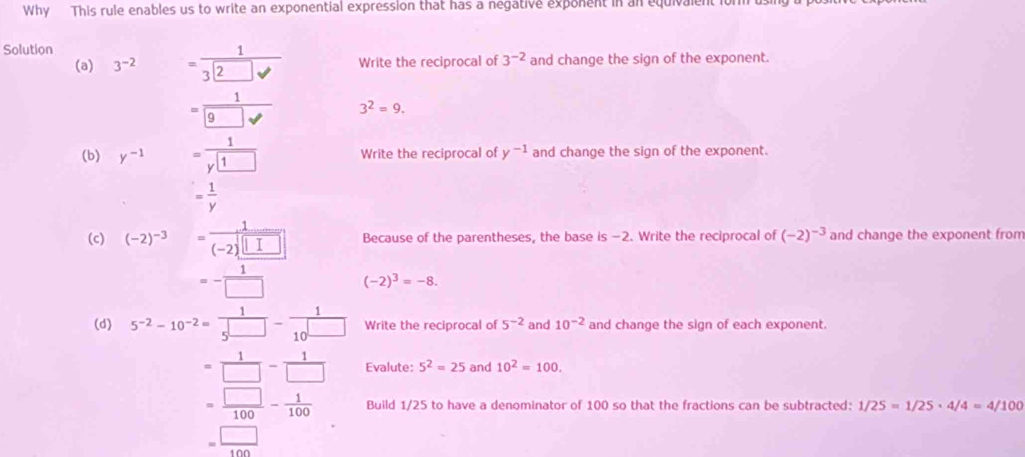 Why This rule enables us to write an exponential expression that has a negative exponent in an equivalent io 
Solution 
(a) 3^(-2) = 1/3□ surd   Write the reciprocal of 3^(-2) and change the sign of the exponent. 
=frac 1 9  3^2=9. 
(b) y^(-1) =frac 1y□ 1 Write the reciprocal of y^(-1) and change the sign of the exponent.
= 1/y 
(c) (-2)^-3= (....)/(-2)[□ ]  Because of the parentheses, the base is −2. Write the reciprocal of (-2)^-3 and change the exponent from
=- 1/□   (-2)^3=-8. 
(d) 5^(-2)-10^(-2)= 1/5^(□) - 1/10^(□)  Write the reciprocal of 5^(-2) and 10^(-2) and change the sign of each exponent.
= 1/□  - 1/□   Evalute: 5^2=25 and 10^2=100.
= □ /100 - 1/100  Build 1/25 to have a denominator of 100 so that the fractions can be subtracted: 1/25=1/25· 4/4=4/100
= □ /100 