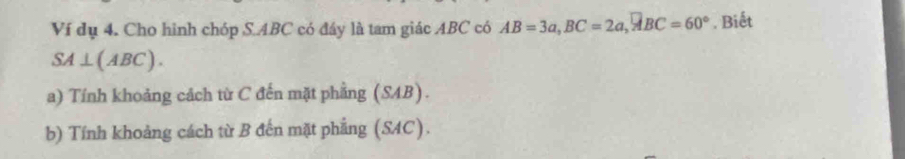 Ví dụ 4. Cho hinh chóp S. ABC có đáy là tam giác ABC có AB=3a, BC=2a, vector ABC=60°. Biết
SA⊥ (ABC). 
a) Tính khoảng cách từ C đến mặt phầng (SAB). 
b) Tính khoảng cách từ B đến mặt phẳng (SAC).