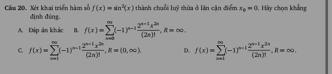 Xét khai triển hàm số f(x)=sin^2(x) thành chuỗi luỹ thừa ở lân cận điểm x_0=0. Hãy chọn khẳng
định đúng.
A. Đáp án khác B. f(x)=sumlimits _(n=0)^(∈fty)(-1)^n-1 (2^(n-1)x^(2n))/(2n)! , R=∈fty.
C. f(x)=sumlimits _(n=1)^(∈fty)(-1)^n-1 (2^(n-1)x^(2n))/(2n)! , R=(0,∈fty ). D. f(x)=sumlimits _(n=1)^(∈fty)(-1)^n-1 (2^(n-1)x^(2n))/(2n)! , R=∈fty.