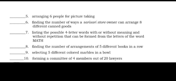 arranging 6 people for picture taking 
_6. finding the number of ways a sarisari store owner can arrange 8
different canned goods 
_7. listing the possible 4 -letter words with or without meaning and 
without repetition that can be formed from the letters of the word 
MATH 
_8. finding the number of arrangements of 5 different books in a row 
_9. selecting 5 different colored marbles in a bowl 
_10. forming a committee of 4 members out of 20 lawyers