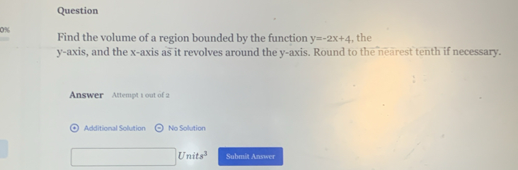 Question 
0% 
Find the volume of a region bounded by the function y=-2x+4 , the 
y-axis, and the x-axis as it revolves around the y-axis. Round to the nearest tenth if necessary. 
Answer Attempt 1 out of 2 
Additional Solution Theta No Solution
□ Units^3 Submit Answer