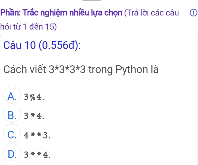 Phần: Trắc nghiệm nhiều lựa chọn (Trả lời các câu ④
hỏi từ 1 đến 15)
Câu I || J (0.556đ): I
Cách viết 3*3*3*3 trong Python là
A. 3% 4.
B. 3*4.
C. 4**3.
D. 3^**4.