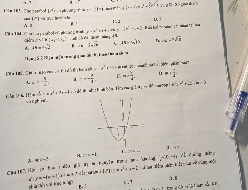 A. 7. B. −7 .
Câu 103. Cho parabol (P) có phương trình y=f(x) thỏa mãn f(x-1)=x^2-5x+5forall x∈ R. Số giao điểm
của (P) và trục hoành là:
A. 0 B. 1 C. 2 D. 3
Câu 104. Cho hai parabol có phương trình y=x^2+x+1 và y=2x^2-x-2. Biết hai parabol cắt nhau tại hai
điểm A và B(x_A . Tính độ dài đoạn thắng AB.
A. AB=4sqrt(2) B. AB=2sqrt(26) C. AB=4sqrt(10) D. AB=2sqrt(10)
Dạng 5.2 Biện luận tương giao đồ thị theo tham số m
Câu 105. Giá trị nào của m thì đồ thị hàm số y=x^2+3x+m cắt trục hoành tại hai điểm phân biệt?
A. m<- 9/4 . B. m>- 9/4 . C. m> 9/4 . D. m
Câu 106. Hàm số y=x^2+2x-1 có đồ thị như hình bên. Tìm các giá trị m để phương trình x^2+2x+m=0
vô nghiệm.
D. m>1.
A. m B. m C. m<1.
Câu 107. Hỏi có bao nhiêu giá trị m nguyên trong nửa khoảng [-10;-4) để đường thắng
phía đối với trục tung? d:y=-(m+1)x+m+2 cắt parabol (P):y=x^2+x-2 tại hai điểm phân biệt nằm về cùng một
D. 8
B. 5 C. 7
(... 2)x+1 trong đó m là tham số. Khi